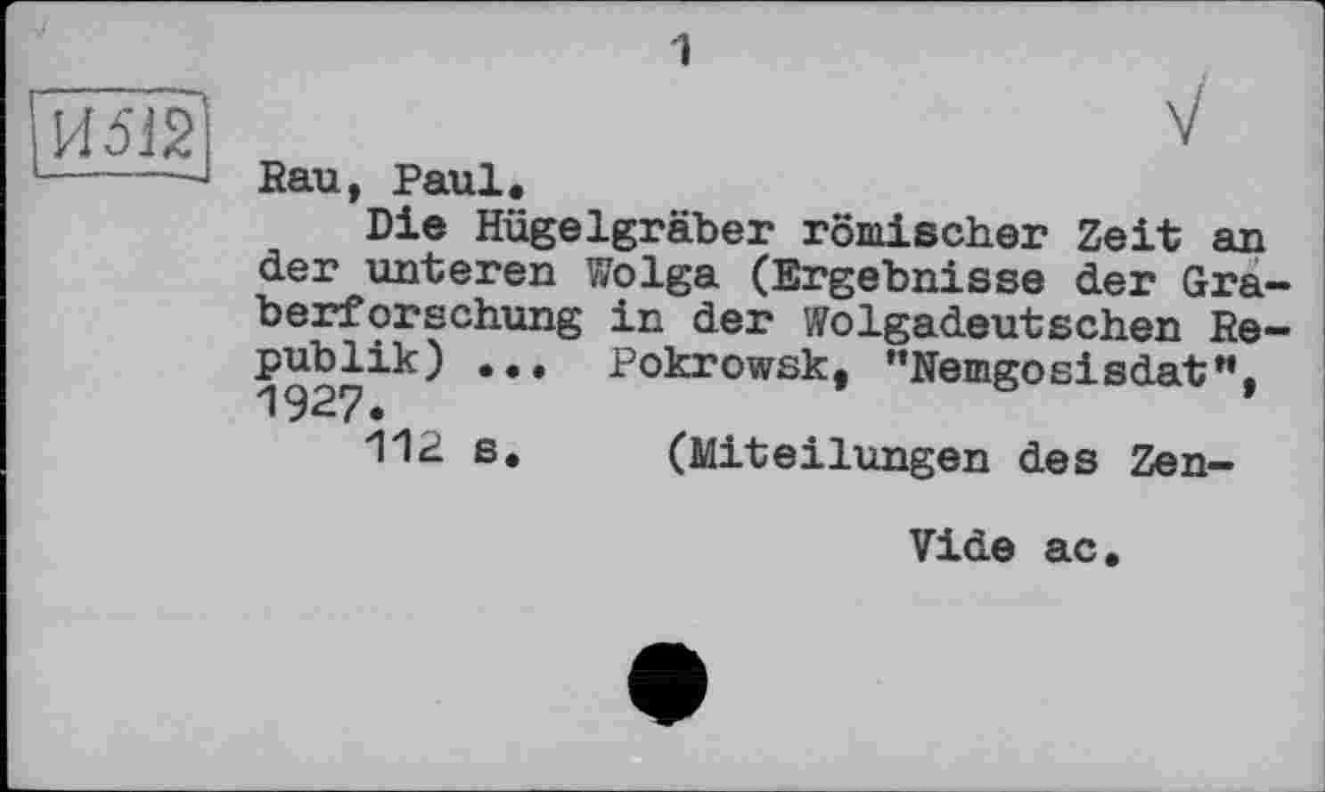 ﻿1
	V Rau, Paul. Die Hügelgräber römischer Zeit an der unteren Wolga (Ergebnisse der Graberforschung in der Wolgadeutschen Republik) ... Pokrowsk, "Nemgosisdat". 1927. 112 s.	(Miteilungen des Zen-
Vide ас.